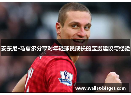 安东尼·马夏尔分享对年轻球员成长的宝贵建议与经验